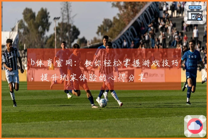 b体育官网：教你轻松掌握游戏技巧，提升玩家体验的心得分享