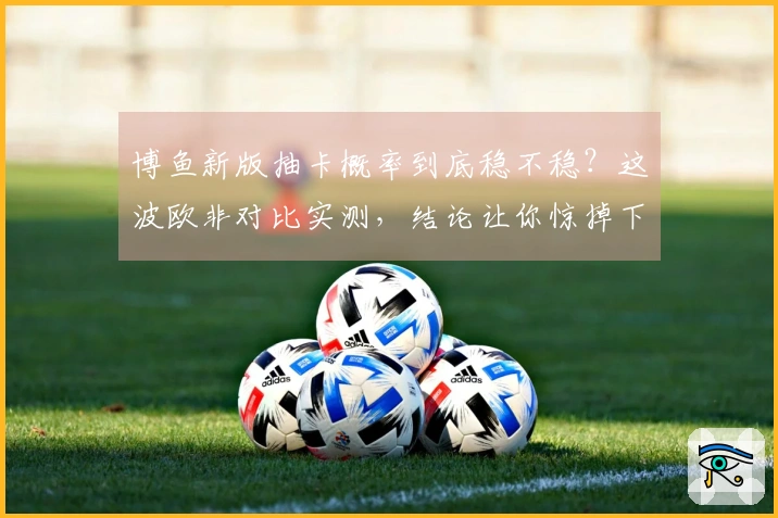 博鱼新版抽卡概率到底稳不稳？这波欧非对比实测，结论让你惊掉下巴！