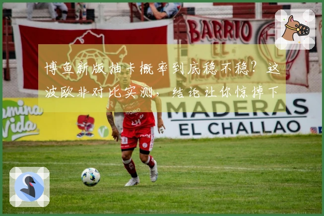 博鱼新版抽卡概率到底稳不稳？这波欧非对比实测，结论让你惊掉下巴！