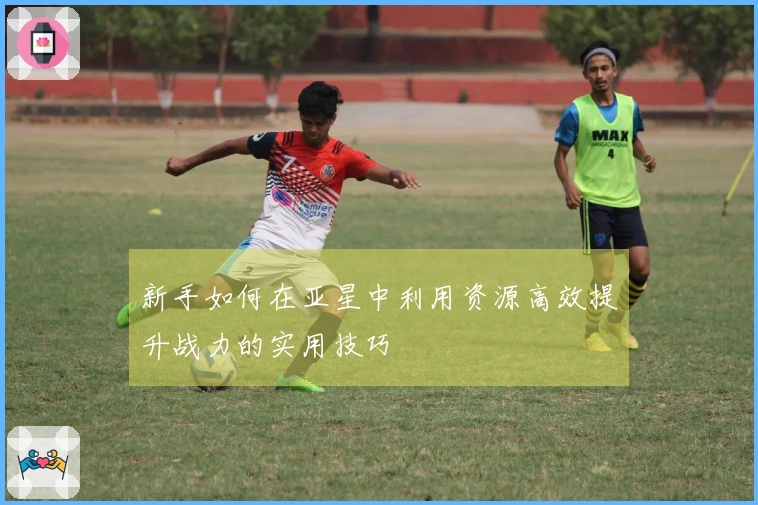 新手如何在亚星中利用资源高效提升战力的实用技巧