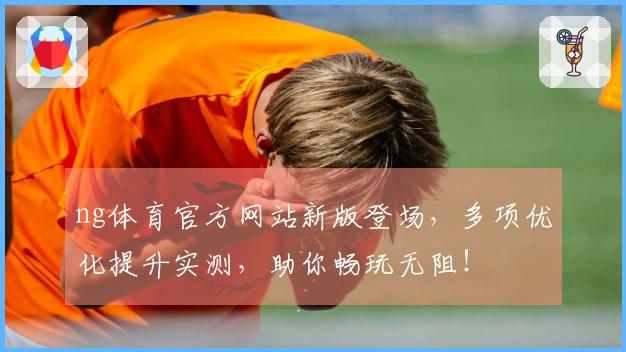 ng体育官方网站新版登场，多项优化提升实测，助你畅玩无阻！