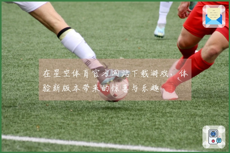 在星空体育官方网站下载游戏,体验新版本带来的惊喜与乐趣