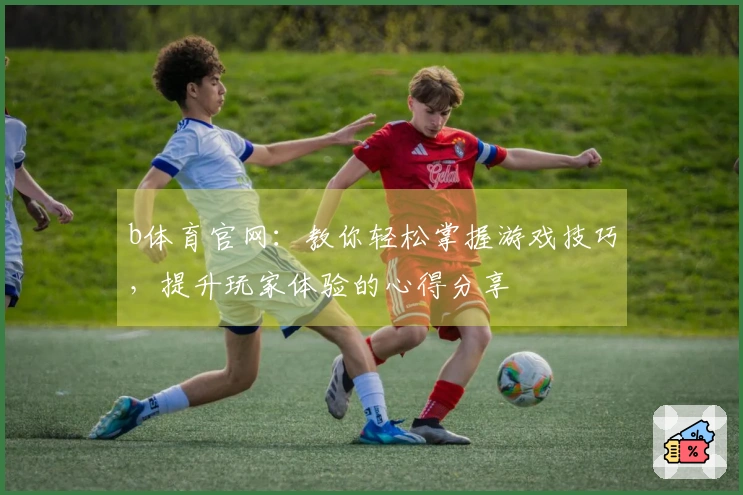 b体育官网：教你轻松掌握游戏技巧，提升玩家体验的心得分享