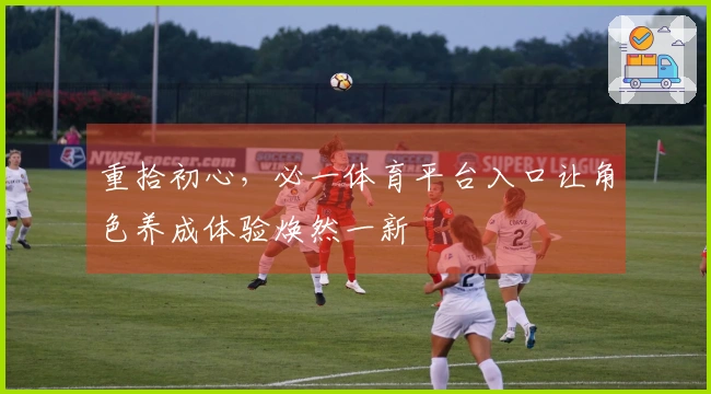 重拾初心,必一体育平台入口让角色养成体验焕然一新