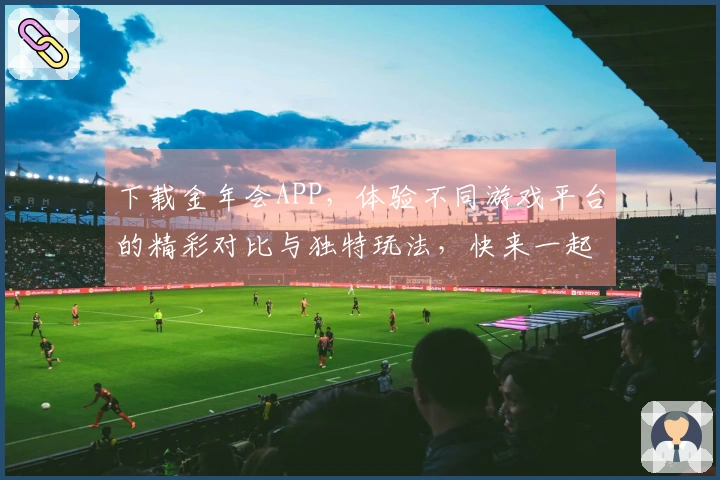 下载金年会APP，体验不同游戏平台的精彩对比与独特玩法，快来一起分享吧！