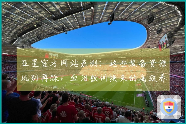 亚星官方网站亲测：这些装备资源坑别再踩，血泪教训换来的高效养成心得